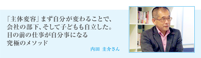 「主体変容」まず自分が変わることで、会社の部下、そして子どもも自立した。目の前の仕事が自分事になる究極のメソッド[内田 圭介さん]