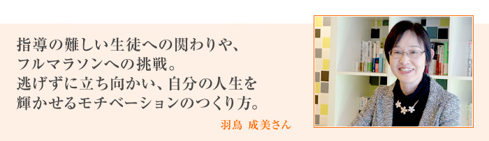 指導の難しい生徒への関わりや、フルマラソンへの挑戦。逃げずに立ち向かい、自分の人生を輝かせるモチベーションのつくり方。[羽鳥 成美さん]