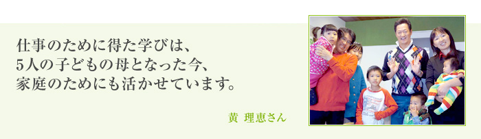 仕事のために得た学びは、5人の子どもの母となった今、家庭のためにも活かせています。[黄 理恵さん]