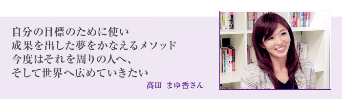 自分の目標のために使い 成果を出した夢をかなえるメソッド 今度はそれを周りの人へ、 そして世界へ広めていきたい[高田 まゆ香さん]