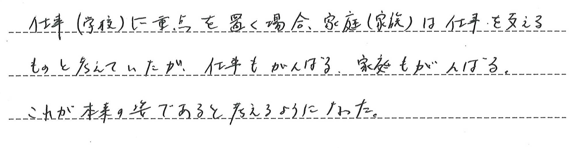 仕事に重点を置く場合、家庭は仕事を支えるもの、と考えていたが、仕事も家庭も両方頑張る、それが本来の姿であると考えるようになりました。